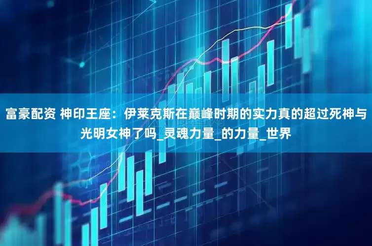 富豪配资 神印王座：伊莱克斯在巅峰时期的实力真的超过死神与光明女神了吗_灵魂力量_的力量_世界