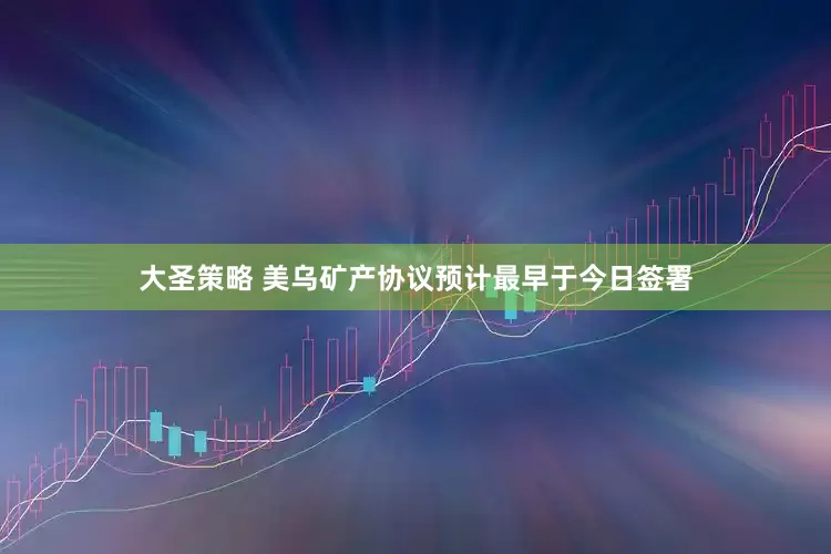 大圣策略 美乌矿产协议预计最早于今日签署