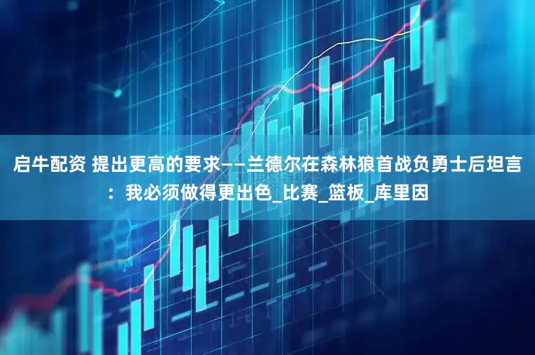 启牛配资 提出更高的要求——兰德尔在森林狼首战负勇士后坦言：我必须做得更出色_比赛_篮板_库里因