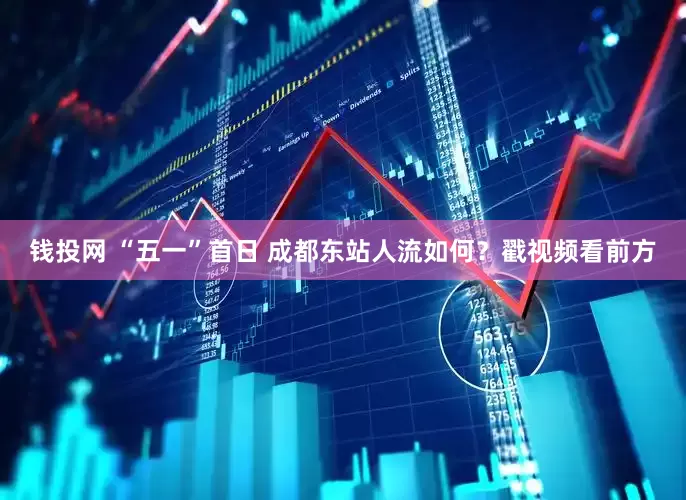 钱投网 “五一”首日 成都东站人流如何？戳视频看前方