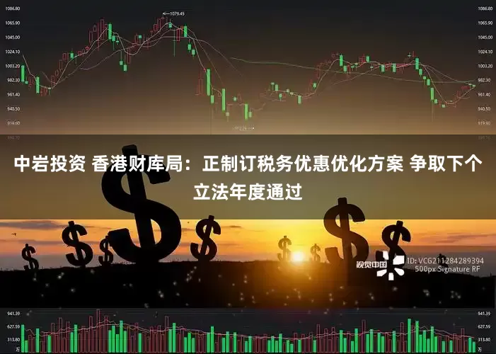 中岩投资 香港财库局：正制订税务优惠优化方案 争取下个立法年度通过