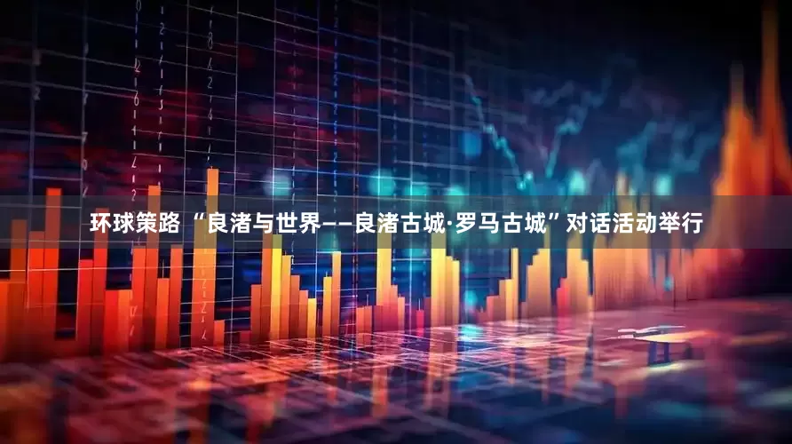 环球策路 “良渚与世界——良渚古城·罗马古城”对话活动举行