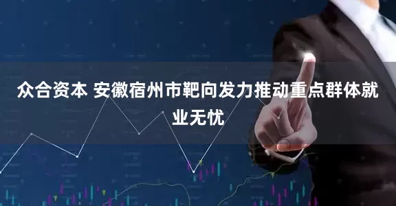 众合资本 安徽宿州市靶向发力推动重点群体就业无忧