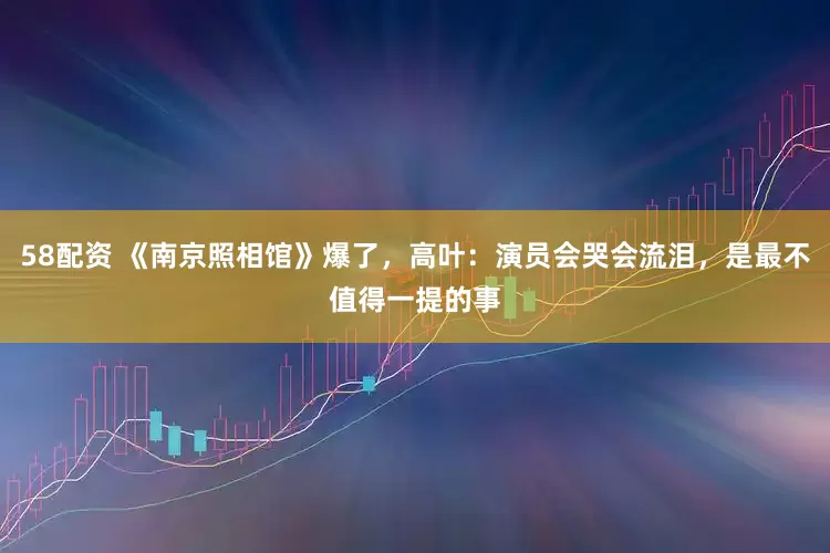 58配资 《南京照相馆》爆了，高叶：演员会哭会流泪，是最不值得一提的事
