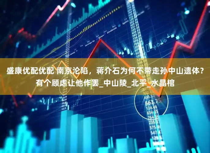 盛康优配优配 南京沦陷，蒋介石为何不带走孙中山遗体？有个顾虑让他作罢_中山陵_北平_水晶棺