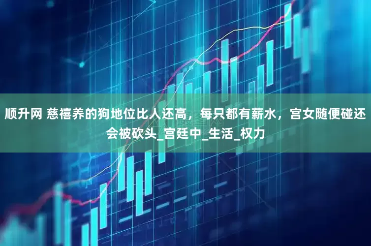 顺升网 慈禧养的狗地位比人还高，每只都有薪水，宫女随便碰还会被砍头_宫廷中_生活_权力