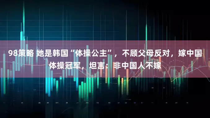 98策略 她是韩国“体操公主”，不顾父母反对，嫁中国体操冠军，坦言：非中国人不嫁