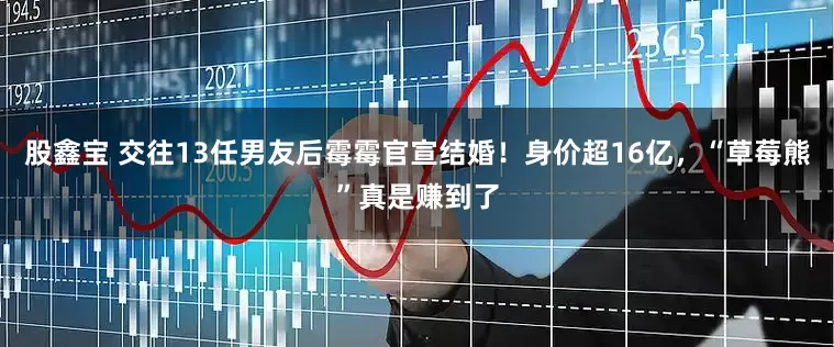 股鑫宝 交往13任男友后霉霉官宣结婚！身价超16亿，“草莓熊”真是赚到了