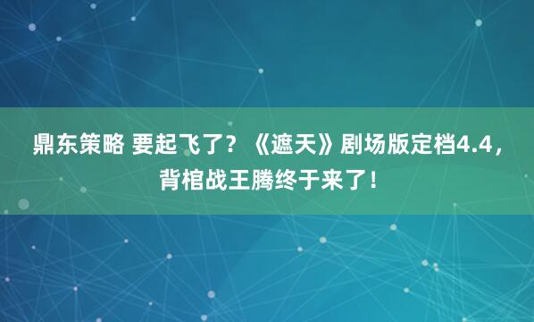 鼎东策略 要起飞了？《遮天》剧场版定档4.4，背棺战王腾终于来了！