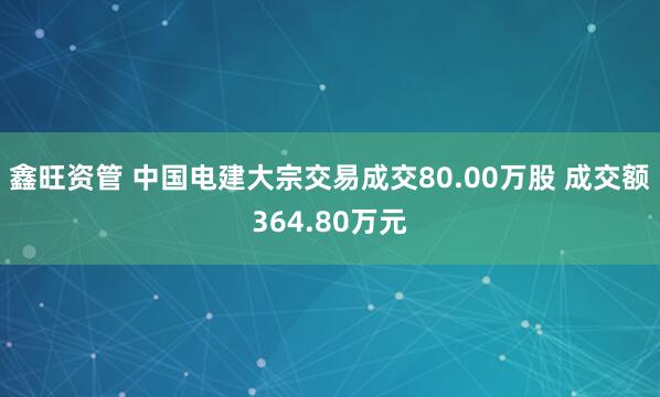 鑫旺资管 中国电建大宗交易成交80.00万股 成交额364.80万元